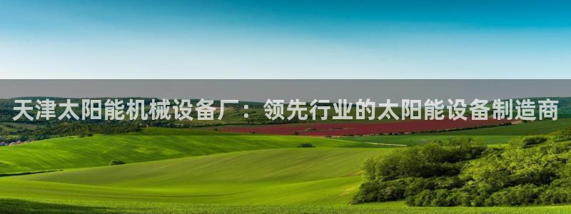 杏盛平台注册登录：天津太阳能机械设备厂：领先行业的太阳能设备制造商