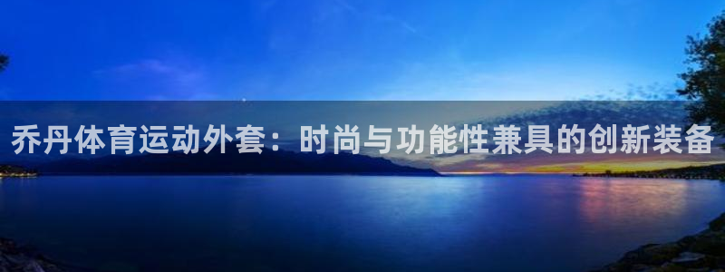 中欧体育登录：乔丹体育运动外套：时尚与功能性兼具的创新装备