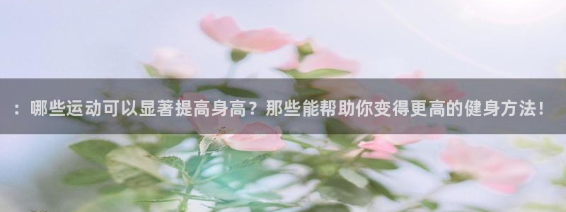 kok中欧体育：：哪些运动可以显著提高身高？那些能帮助你变得更高的健身方法！
